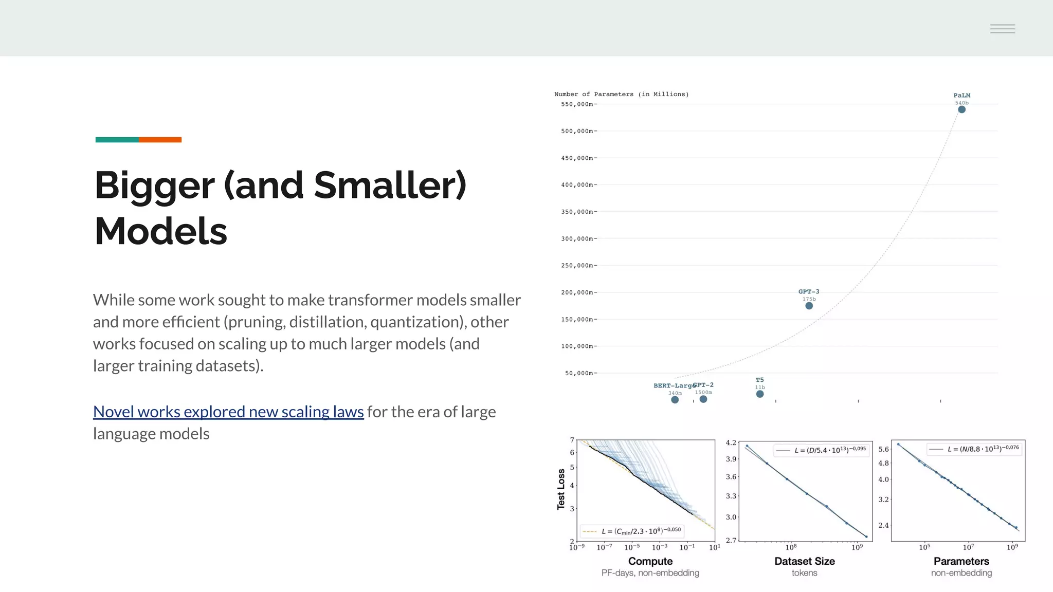 While some work sought to make transformer models smaller
and more efﬁcient (pruning, distillation, quantization), other
works focused on scaling up to much larger models (and
larger training datasets).
Novel works explored new scaling laws for the era of large
language models
Bigger (and Smaller)
Models
 