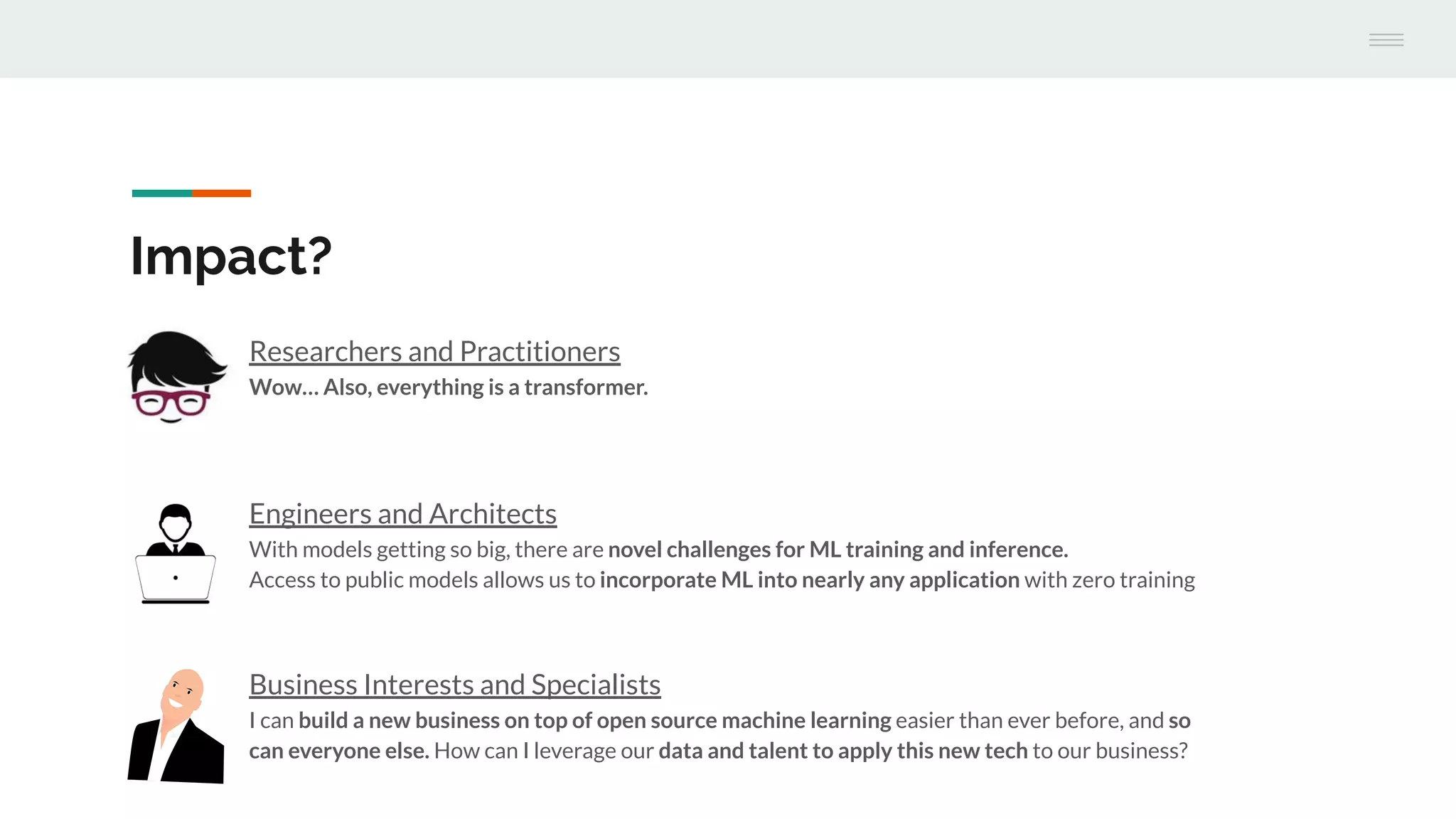 Researchers and Practitioners
Wow… Also, everything is a transformer.
Engineers and Architects
With models getting so big, there are novel challenges for ML training and inference.
Access to public models allows us to incorporate ML into nearly any application with zero training
Impact?
Business Interests and Specialists
I can build a new business on top of open source machine learning easier than ever before, and so
can everyone else. How can I leverage our data and talent to apply this new tech to our business?
 