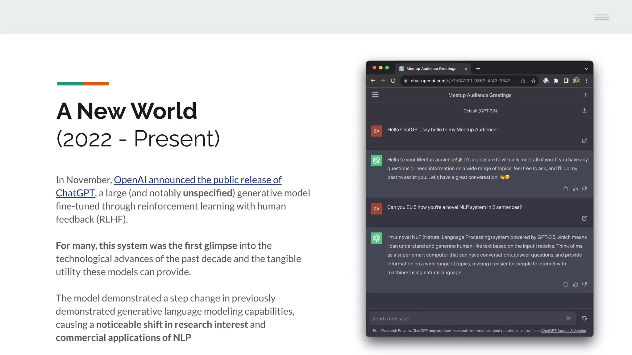 In November, OpenAI announced the public release of
ChatGPT, a large (and notably unspeciﬁed) generative model
ﬁne-tuned through reinforcement learning with human
feedback (RLHF).
For many, this system was the ﬁrst glimpse into the
technological advances of the past decade and the tangible
utility these models can provide.
The model demonstrated a step change in previously
demonstrated generative language modeling capabilities,
causing a noticeable shift in research interest and
commercial applications of NLP
A New World
(2022 - Present)
 