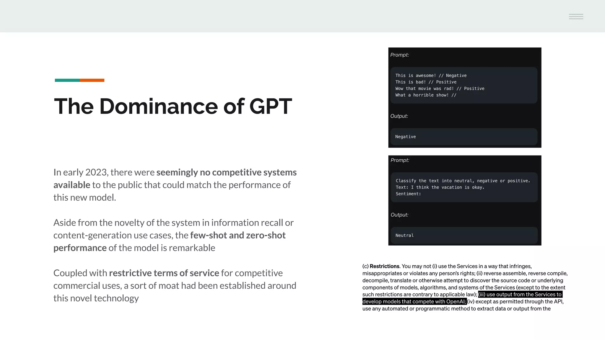 In early 2023, there were seemingly no competitive systems
available to the public that could match the performance of
this new model.
Aside from the novelty of the system in information recall or
content-generation use cases, the few-shot and zero-shot
performance of the model is remarkable
Coupled with restrictive terms of service for competitive
commercial uses, a sort of moat had been established around
this novel technology
The Dominance of GPT
 