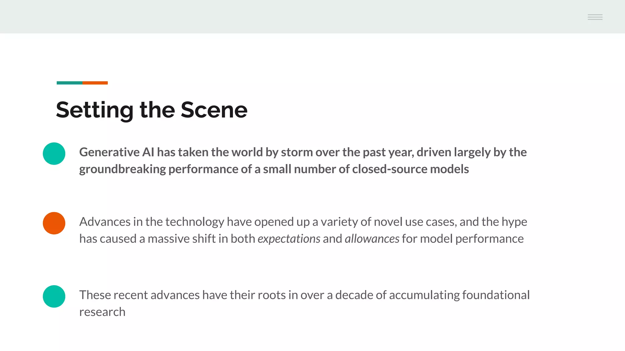 Advances in the technology have opened up a variety of novel use cases, and the hype
has caused a massive shift in both expectations and allowances for model performance
Setting the Scene
Generative AI has taken the world by storm over the past year, driven largely by the
groundbreaking performance of a small number of closed-source models
These recent advances have their roots in over a decade of accumulating foundational
research
 