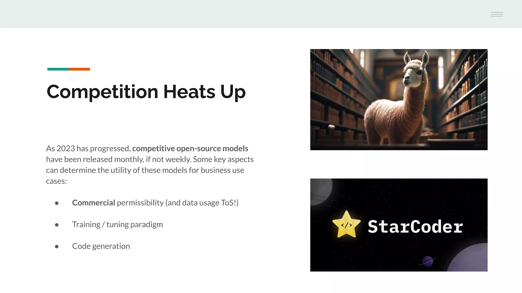 As 2023 has progressed, competitive open-source models
have been released monthly, if not weekly. Some key aspects
can determine the utility of these models for business use
cases:
● Commercial permissibility (and data usage ToS!)
● Training / tuning paradigm
● Code generation
Competition Heats Up
 