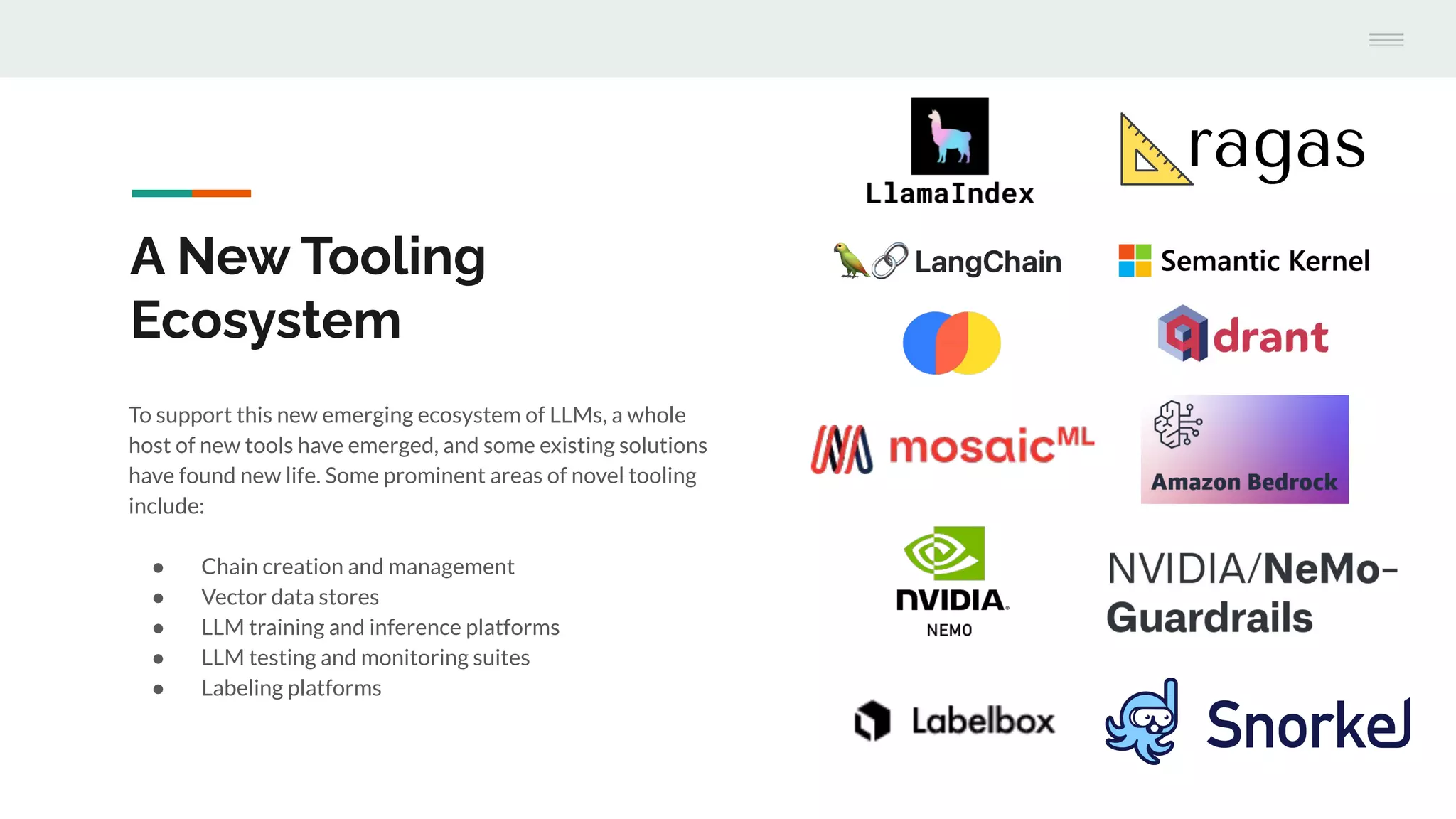 To support this new emerging ecosystem of LLMs, a whole
host of new tools have emerged, and some existing solutions
have found new life. Some prominent areas of novel tooling
include:
● Chain creation and management
● Vector data stores
● LLM training and inference platforms
● LLM testing and monitoring suites
● Labeling platforms
A New Tooling
Ecosystem
 