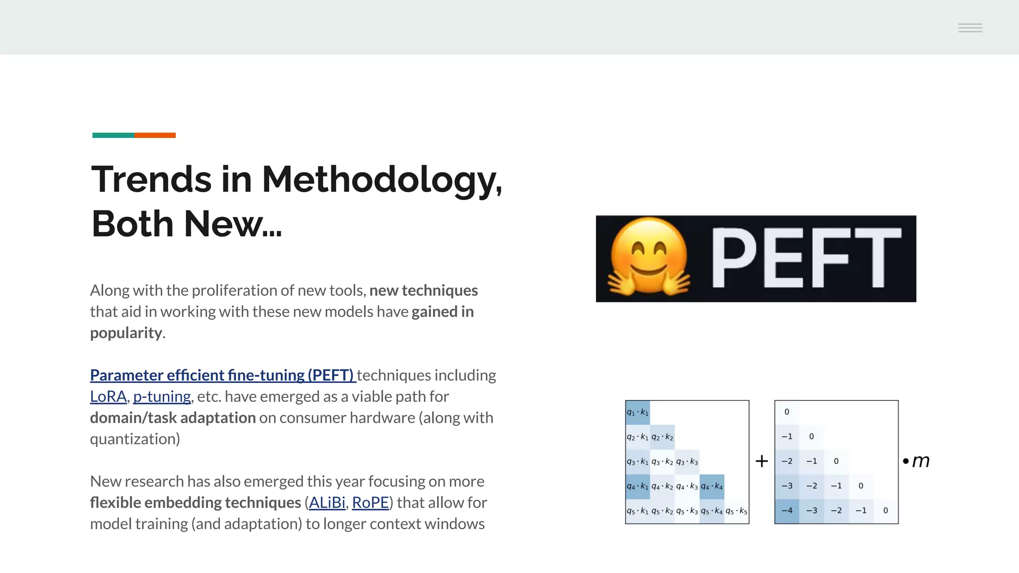 Along with the proliferation of new tools, new techniques
that aid in working with these new models have gained in
popularity.
Parameter efﬁcient ﬁne-tuning (PEFT) techniques including
LoRA, p-tuning, etc. have emerged as a viable path for
domain/task adaptation on consumer hardware (along with
quantization)
New research has also emerged this year focusing on more
ﬂexible embedding techniques (ALiBi, RoPE) that allow for
model training (and adaptation) to longer context windows
Trends in Methodology,
Both New…
 
