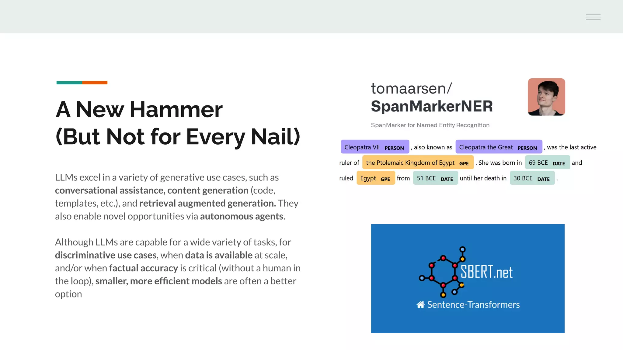 A New Hammer
(But Not for Every Nail)
LLMs excel in a variety of generative use cases, such as
conversational assistance, content generation (code,
templates, etc.), and retrieval augmented generation. They
also enable novel opportunities via autonomous agents.
Although LLMs are capable for a wide variety of tasks, for
discriminative use cases, when data is available at scale,
and/or when factual accuracy is critical (without a human in
the loop), smaller, more efﬁcient models are often a better
option
 