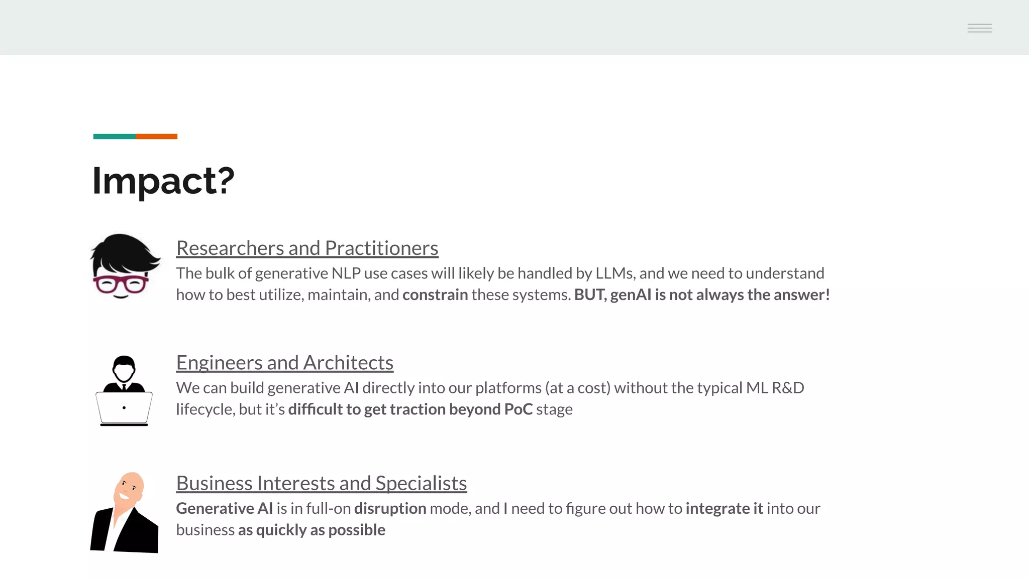 Engineers and Architects
We can build generative AI directly into our platforms (at a cost) without the typical ML R&D
lifecycle, but it’s difﬁcult to get traction beyond PoC stage
Impact?
Researchers and Practitioners
The bulk of generative NLP use cases will likely be handled by LLMs, and we need to understand
how to best utilize, maintain, and constrain these systems. BUT, genAI is not always the answer!
Business Interests and Specialists
Generative AI is in full-on disruption mode, and I need to ﬁgure out how to integrate it into our
business as quickly as possible
 