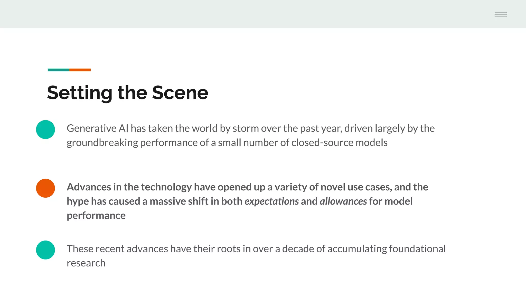 Advances in the technology have opened up a variety of novel use cases, and the
hype has caused a massive shift in both expectations and allowances for model
performance
Setting the Scene
Generative AI has taken the world by storm over the past year, driven largely by the
groundbreaking performance of a small number of closed-source models
These recent advances have their roots in over a decade of accumulating foundational
research
 