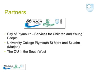 Partners


• City of Plymouth - Services for Children and Young
  People
• University College Plymouth St Mark and St John
  (Marjon)
• The OU in the South West
 