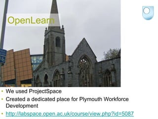 OpenLearn




• We used ProjectSpace
• Created a dedicated place for Plymouth Workforce
  Development
• http://labspace.open.ac.uk/course/view.php?id=5087
 
