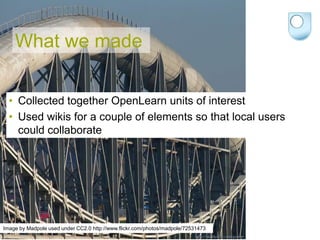What we made

  • Collected together OpenLearn units of interest
  • Used wikis for a couple of elements so that local users
    could collaborate




Image by Madpole used under CC2.0 http://www.flickr.com/photos/madpole/72531473
 