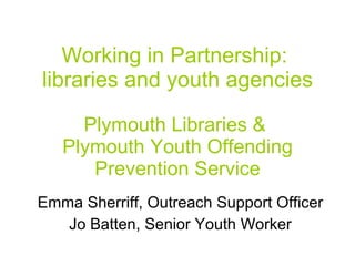 Working in Partnership:  libraries and youth agencies Plymouth Libraries &  Plymouth Youth Offending Prevention Service Emma Sherriff, Outreach Support Officer Jo Batten, Senior Youth Worker 