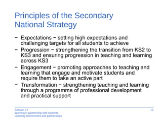 Principles of the Secondary  National Strategy Expectations − setting high expectations and challenging targets for all students to achieve  Progression − strengthening the transition from KS2 to KS3 and ensuring progression in teaching and learning across KS3  Engagement − promoting approaches to teaching and learning that engage and motivate students and require them to take an active part Transformation − strengthening teaching and learning through a programme of professional development and practical support 