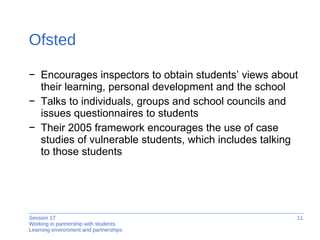 Ofsted Encourages inspectors to obtain students’ views about their learning, personal development and the school Talks to individuals, groups and school councils and issues questionnaires to students Their 2005 framework encourages the use of case studies of vulnerable students, which includes talking to those students 