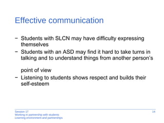 Effective communication Students with SLCN may have difficulty expressing themselves  Students with an ASD may find it hard to take turns in talking and to understand things from another person’s  point of view Listening to students shows respect and builds their  self-esteem 