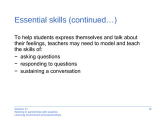 Essential skills  (continued…) To help students express themselves and talk about  their feelings, teachers may need to model and teach  the skills of: asking questions responding to questions sustaining a conversation 