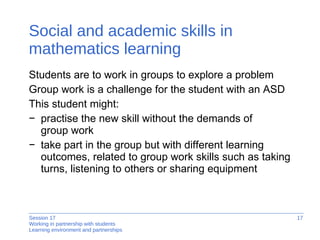 Social and academic skills in mathematics learning Students are to work in groups to explore a problem Group work is a challenge for the student with an ASD This student might: practise the new skill without the demands of  group work take part in the group but with different learning outcomes, related to group work skills such as taking turns, listening to others or sharing equipment 
