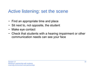 Active listening: set the scene Find an appropriate time and place Sit next to, not opposite, the student Make eye contact Check that students with a hearing impairment or other communication needs can see your face 