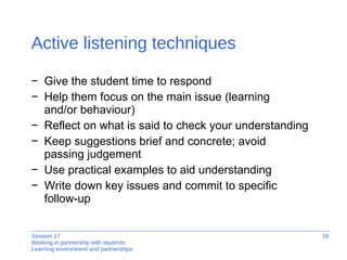 Active listening techniques Give the student time to respond Help them focus on the main issue (learning  and/or behaviour) Reflect on what is said to check your understanding Keep suggestions brief and concrete; avoid  passing judgement  Use practical examples to aid understanding Write down key issues and commit to specific  follow-up 