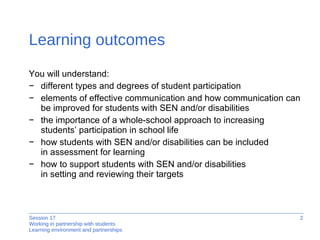 Learning outcomes You will understand: different types and degrees of student participation elements of effecti ve communication and how communication can be improved for students with SEN and/or disabilities the importance of a whole-school approach to increasing students’ participation in school life  how students with SEN and/or disabilities can be included  in assessment for learning how to support students with SEN and/or disabilities  in setting and reviewing their ta rgets 