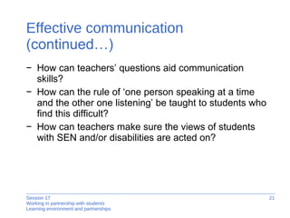 Effective communication  (continued…) How can teachers’ questions aid communication skills?  How can the rule of ‘one person speaking at a time and the other one listening’ be taught to students who find this difficult? How can teachers make sure the views of students with SEN and/or disabilities are acted on? 