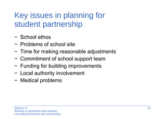 Key issues in planning for  student partnership School ethos Problems of school site Time for making reasonable adjustments Commitment of school support team Funding for building improvements Local authority involvement Medical problems 