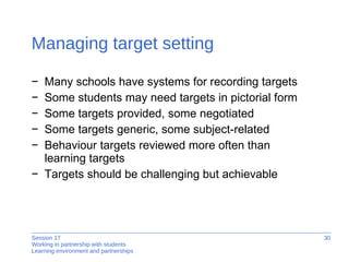 Managing target setting Many schools have systems for recording targets Some students may need targets in pictorial form Some targets provided, some negotiated Some targets generic, some subject-related  Behaviour targets reviewed more often than  learning targets Targets should be challenging but achievable 