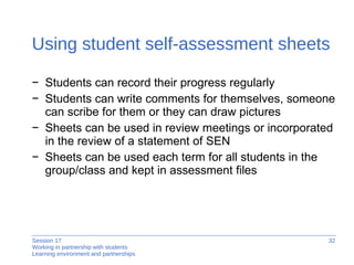 Using student self-assessment sheets Students can record their progress regularly  Students can write comments for themselves, someone can scribe for them or they can draw pictures  Sheets can be used in review meetings or incorporated  in the review of a statement of SEN Sheets can be used each term for all students in the group/class and kept in assessment files 