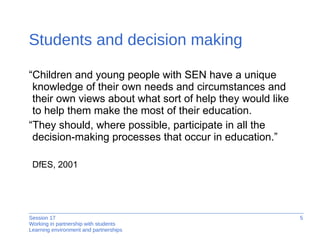 Students and decision making “ Children and young people with SEN have a unique knowledge of their own needs and circumstances and their own views about what sort of help they would like to help them make the most of their education. “ They should, where possible, participate in all the decision-making processes that occur in education.” DfES, 2001 
