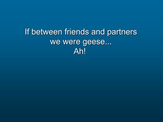 If between friends and partners
we were geese...
Ah!
 