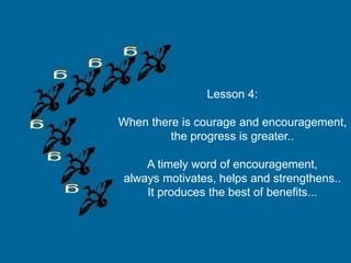 Lesson 4:
When there is courage and encouragement,
the progress is greater..
A timely word of encouragement,
always motivates, helps and strengthens..
It produces the best of benefits...
 