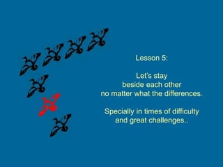 Lesson 5:
Let’s stay
beside each other
no matter what the differences.
Specially in times of difficulty
and great challenges..
 