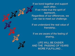 If we bond together and support
each other..
If we make true the spirit of
teamwork..
Regardless of our differences, we
can rise to meet our challenge.
If we understand the real value of
friendship..
If we are aware of the feeling of
sharing..
LIFE WILL BE EASIER
AND THE PASSING OF YEARS
MORE FULFILLING ..
 