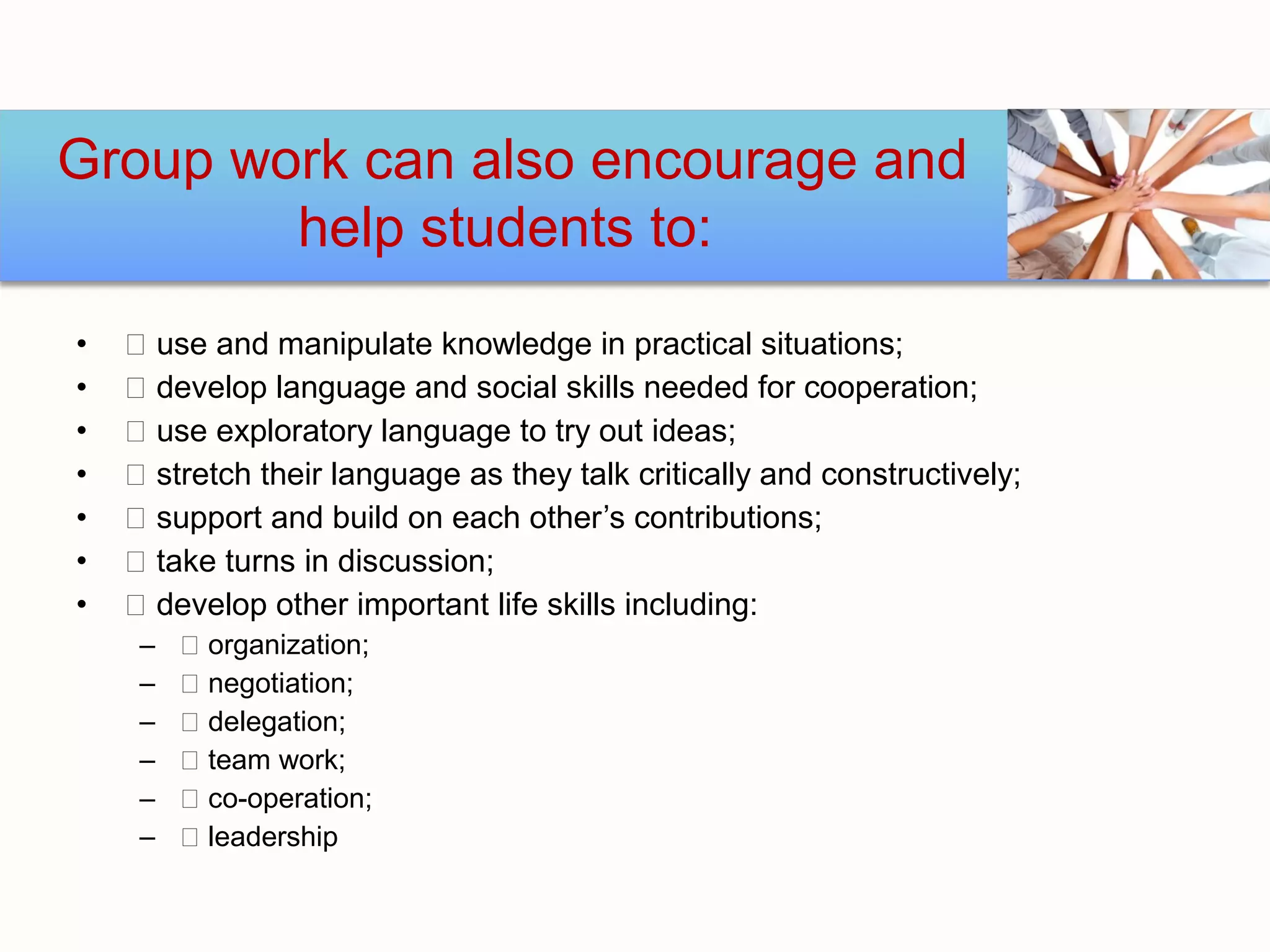 Group work can also encourage and
        help students to:
•    use and manipulate knowledge in practical situations;
•    develop language and social skills needed for cooperation;
•    use exploratory language to try out ideas;
•    stretch their language as they talk critically and constructively;
•    support and build on each other’s contributions;
•    take turns in discussion;
•    develop other important life skills including:
     –    organization;
     –    negotiation;
     –    delegation;
     –    team work;
     –    co-operation;
     –    leadership
 