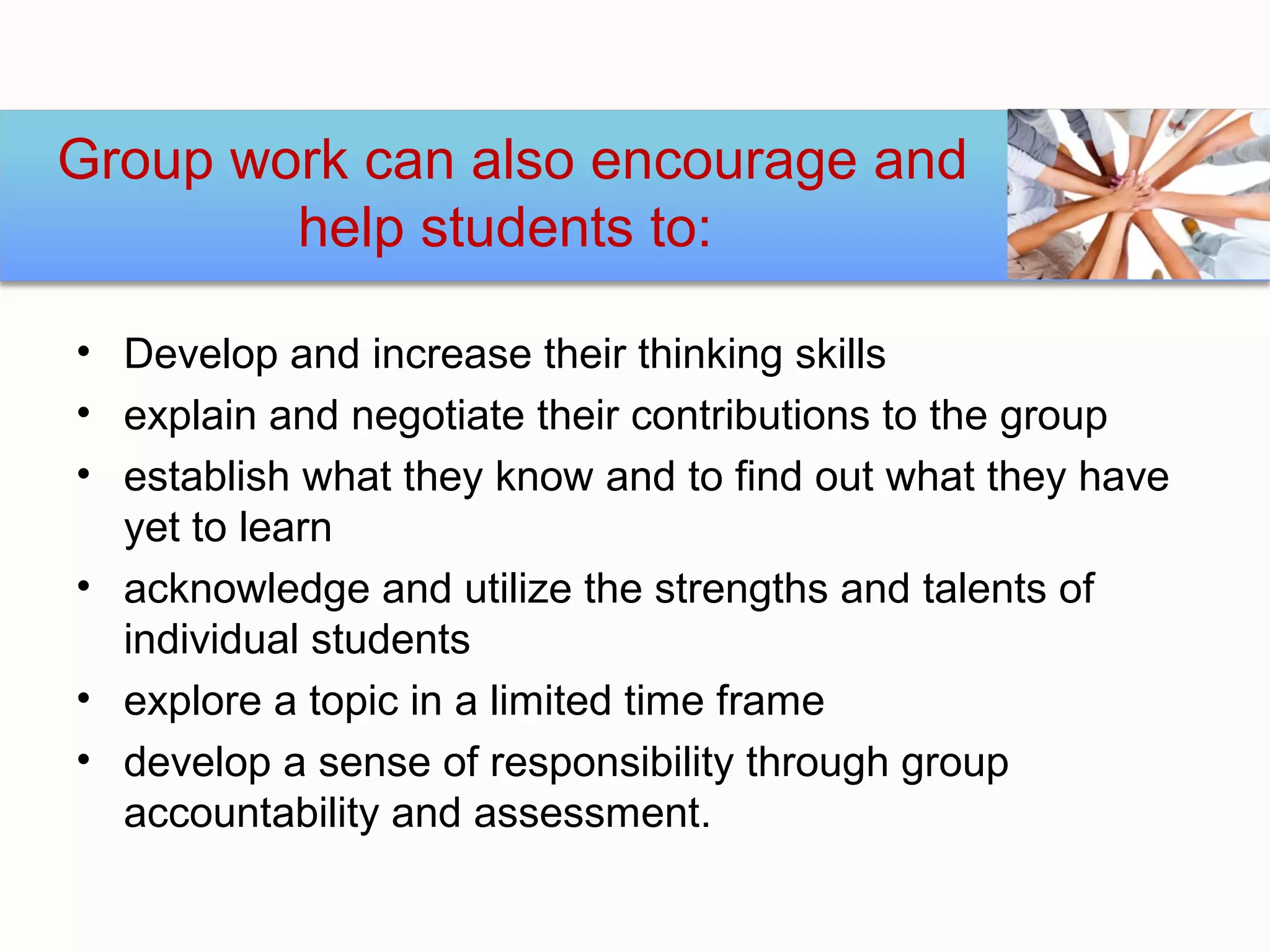 Group work can also encourage and
        help students to:

• Develop and increase their thinking skills
• explain and negotiate their contributions to the group
• establish what they know and to find out what they have
  yet to learn
• acknowledge and utilize the strengths and talents of
  individual students
• explore a topic in a limited time frame
• develop a sense of responsibility through group
  accountability and assessment.
 
