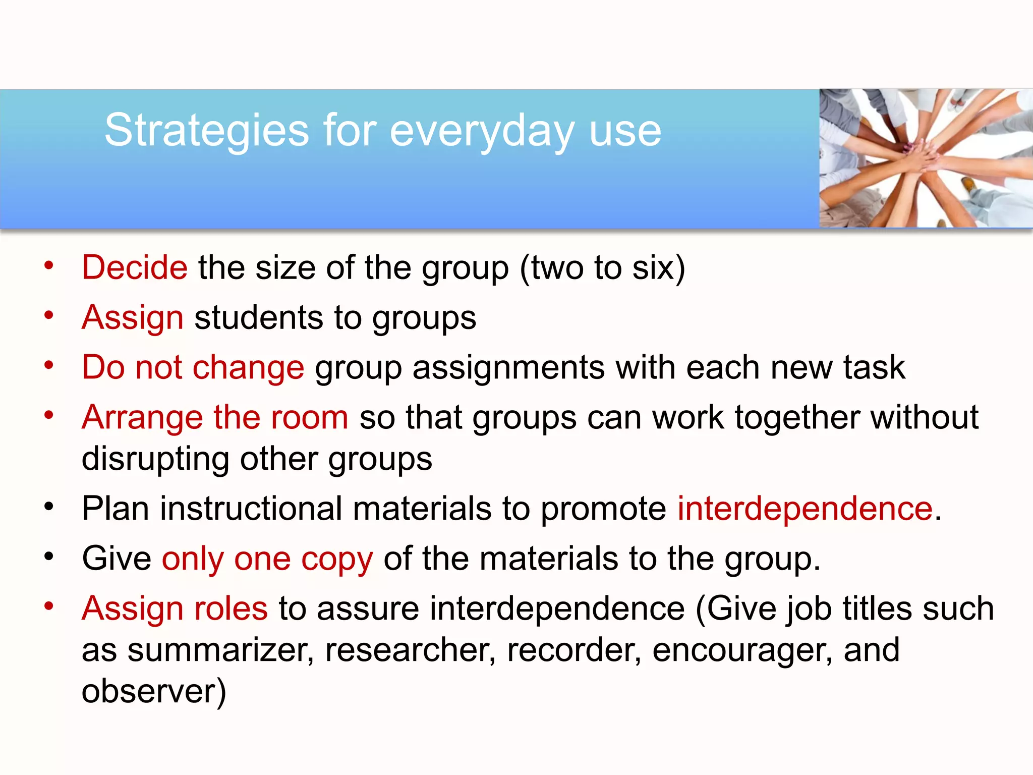 Strategies for everyday use

• Decide the size of the group (two to six)
• Assign students to groups
• Do not change group assignments with each new task
• Arrange the room so that groups can work together without
  disrupting other groups
• Plan instructional materials to promote interdependence.
• Give only one copy of the materials to the group.
• Assign roles to assure interdependence (Give job titles such
  as summarizer, researcher, recorder, encourager, and
  observer)
 