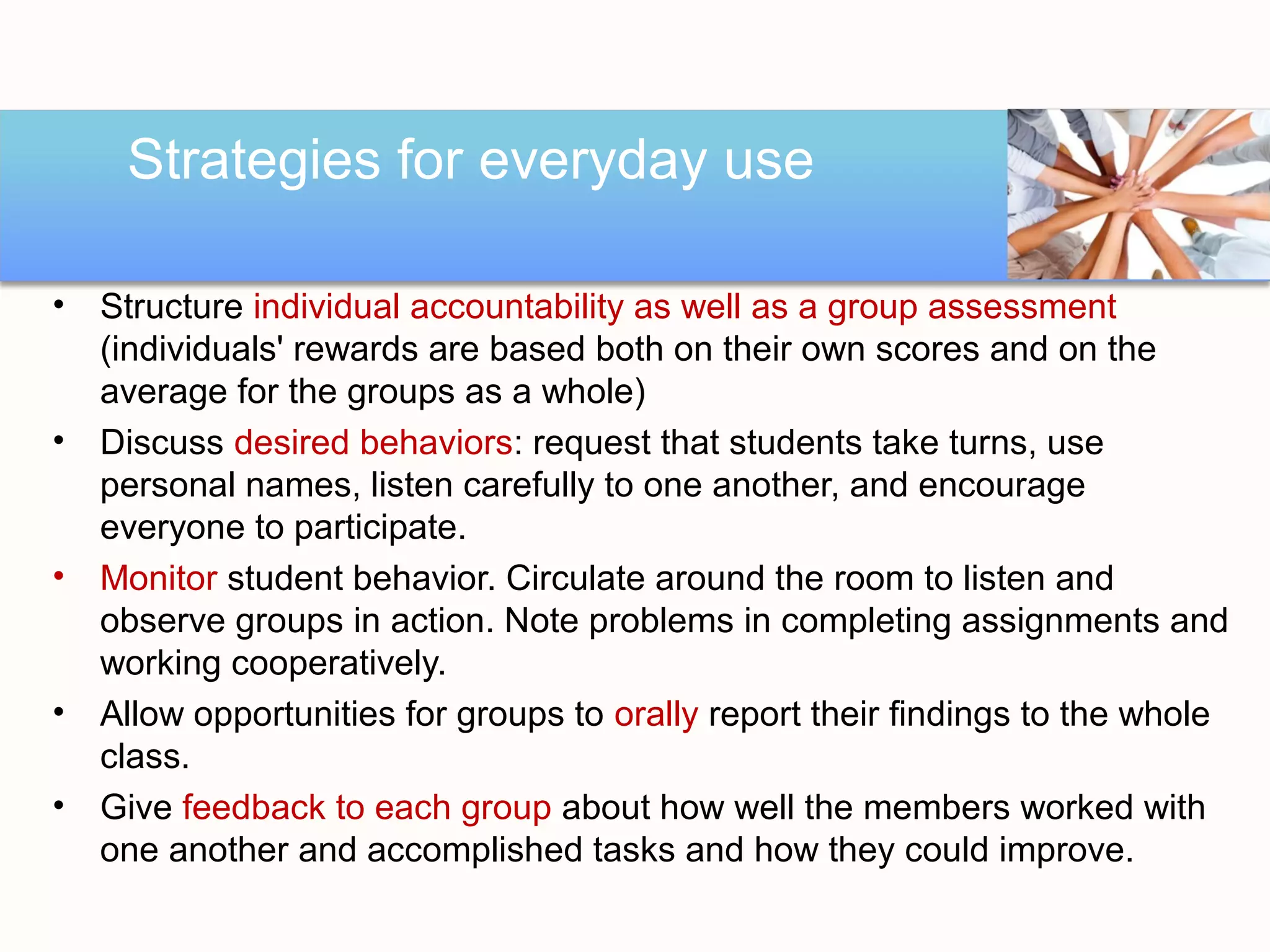 Strategies for everyday use

•   Structure individual accountability as well as a group assessment
    (individuals' rewards are based both on their own scores and on the
    average for the groups as a whole)
•   Discuss desired behaviors: request that students take turns, use
    personal names, listen carefully to one another, and encourage
    everyone to participate.
•   Monitor student behavior. Circulate around the room to listen and
    observe groups in action. Note problems in completing assignments and
    working cooperatively.
•   Allow opportunities for groups to orally report their findings to the whole
    class.
•   Give feedback to each group about how well the members worked with
    one another and accomplished tasks and how they could improve.
 