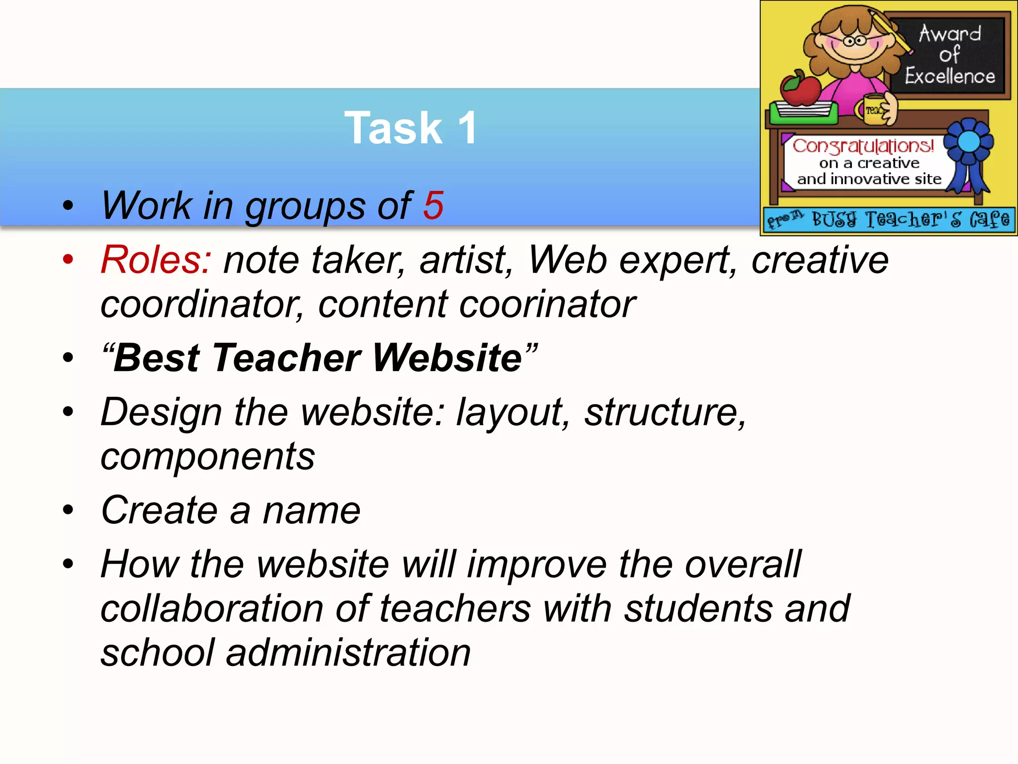 Task 1
• Work in groups of 5
• Roles: note taker, artist, Web expert, creative
  coordinator, content coorinator
• “Best Teacher Website”
• Design the website: layout, structure,
  components
• Create a name
• How the website will improve the overall
  collaboration of teachers with students and
  school administration
 