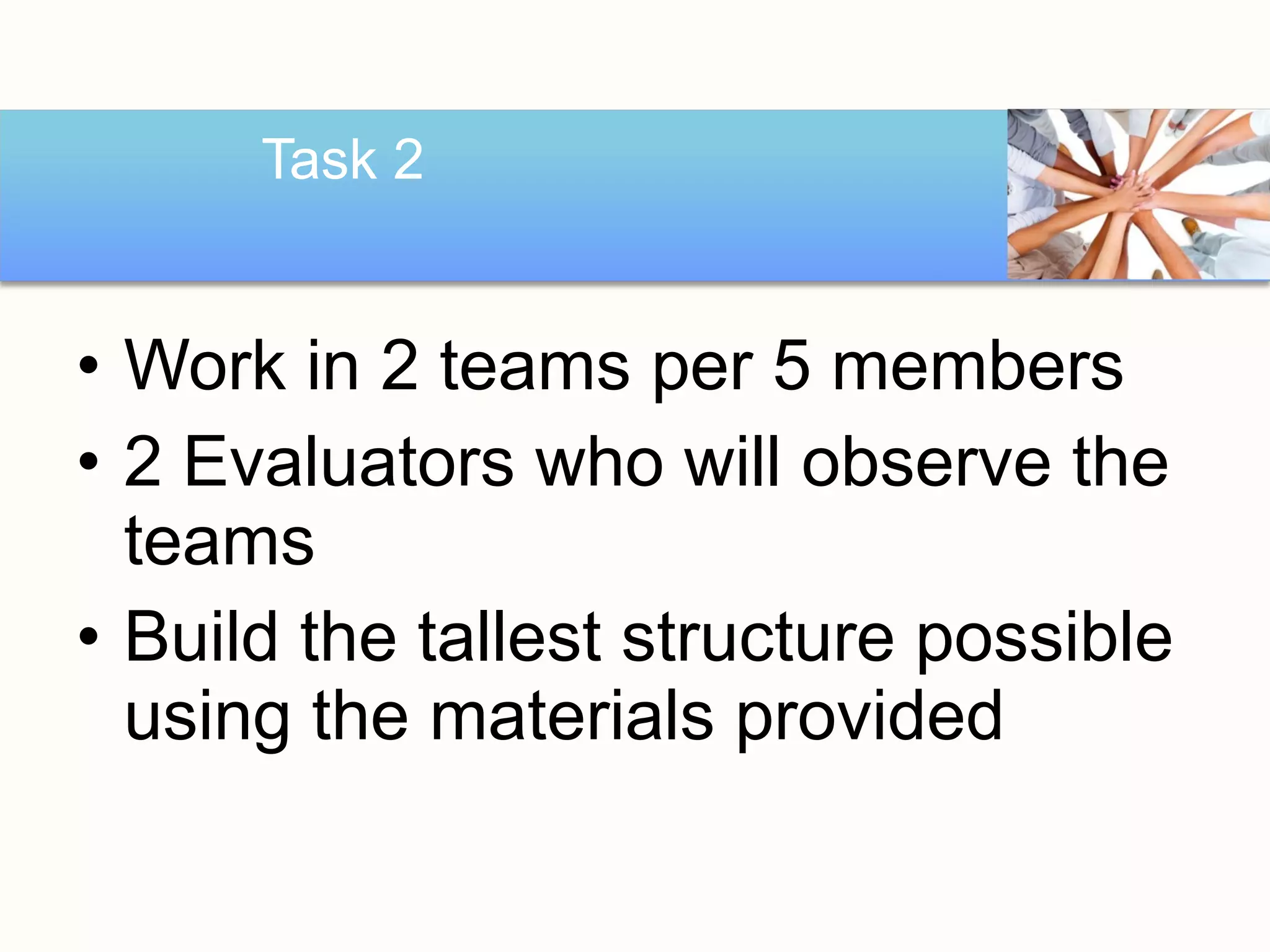 Task 2


• Work in 2 teams per 5 members
• 2 Evaluators who will observe the
  teams
• Build the tallest structure possible
  using the materials provided
 