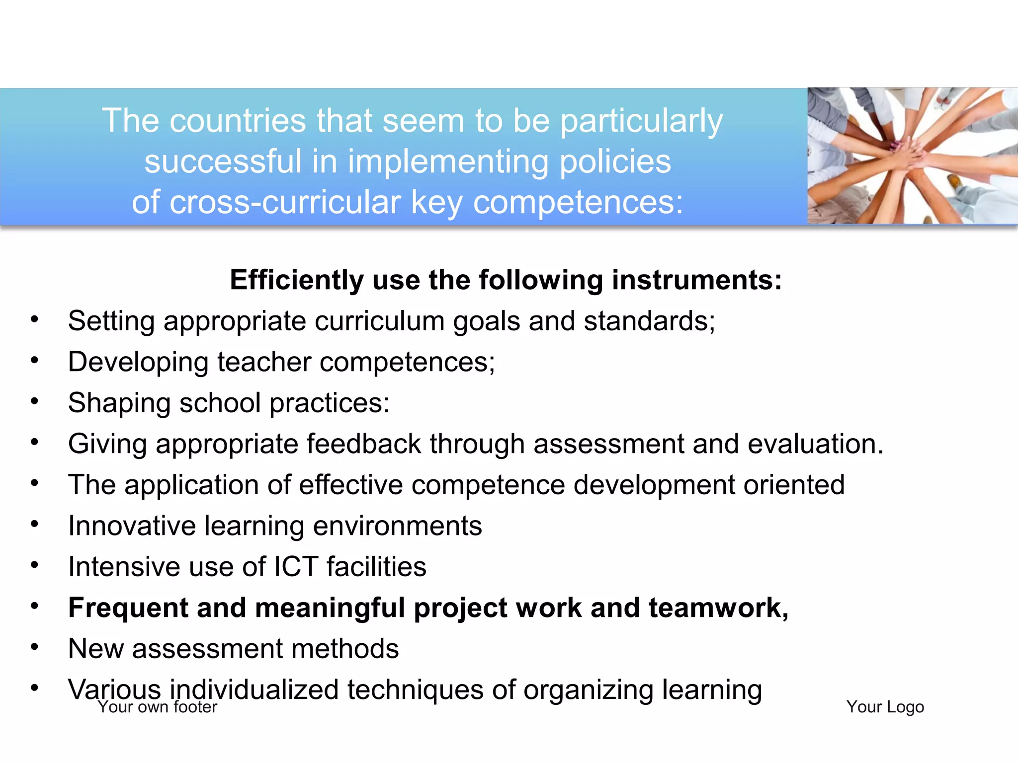 The countries that seem to be particularly
        successful in implementing policies
       of cross-curricular key competences:

                       Efficiently use the following instruments:
•   Setting appropriate curriculum goals and standards;
•   Developing teacher competences;
•   Shaping school practices:
•   Giving appropriate feedback through assessment and evaluation.
•   The application of effective competence development oriented
•   Innovative learning environments
•   Intensive use of ICT facilities
•   Frequent and meaningful project work and teamwork,
•   New assessment methods
•   Various individualized techniques of organizing learning
       Your own footer                                            Your Logo
 