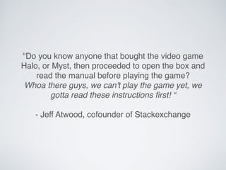 "Do you know anyone that bought the video game
Halo, or Myst, then proceeded to open the box and
read the manual before playing the game?
Whoa there guys, we can't play the game yet, we
gotta read these instructions ﬁrst! “
- Jeff Atwood, cofounder of Stackexchange
 