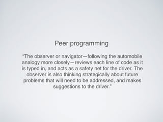 “The observer or navigator—following the automobile
analogy more closely—reviews each line of code as it
is typed in, and acts as a safety net for the driver. The
observer is also thinking strategically about future
problems that will need to be addressed, and makes
suggestions to the driver.”
Peer programming
 