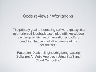 “The primary goal is increasing software quality, this
peer-oriented feedback also helps with knowledge
exchange within the organization and offers
coaching that can help the careers of the
presenters.”
Patterson, David. “Engineering Long-Lasting
Software: An Agile Approach Using SaaS and
Cloud Computing"
Code reviews / Workshops
 