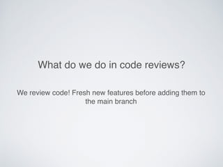 What do we do in code reviews?
We review code! Fresh new features before adding them to
the main branch
 