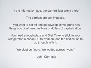 “In the information age, the barriers just aren’t there.
The barriers are self-imposed.
If you want to set off and go develop some grand new
thing, you don’t need millions of dollars of capitalization.
You need enough pizza and Diet Coke to stick in your
refrigerator, a cheap PC to work on, and the dedication to
go through with it.
We slept on ﬂoors. We waded across rivers.”
- John Carmack
 