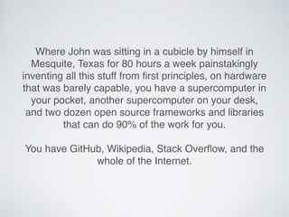 Where John was sitting in a cubicle by himself in
Mesquite, Texas for 80 hours a week painstakingly
inventing all this stuff from ﬁrst principles, on hardware
that was barely capable, you have a supercomputer in
your pocket, another supercomputer on your desk,
and two dozen open source frameworks and libraries
that can do 90% of the work for you.
You have GitHub, Wikipedia, Stack Overﬂow, and the
whole of the Internet.
 