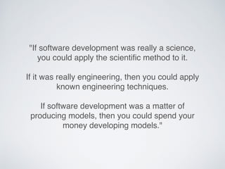"If software development was really a science,
you could apply the scientiﬁc method to it.
If it was really engineering, then you could apply
known engineering techniques.
If software development was a matter of
producing models, then you could spend your
money developing models."
 