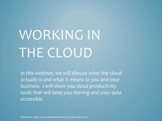 WORKING IN
THE CLOUD
In this webinar, we will discuss what the cloud
actually is and what it means to you and your
business. I will show you cloud productivity
tools that will keep you moving and your data
accessible.


Stefanie A. Hahn | www.StefanieHahn.com | November 2011
 