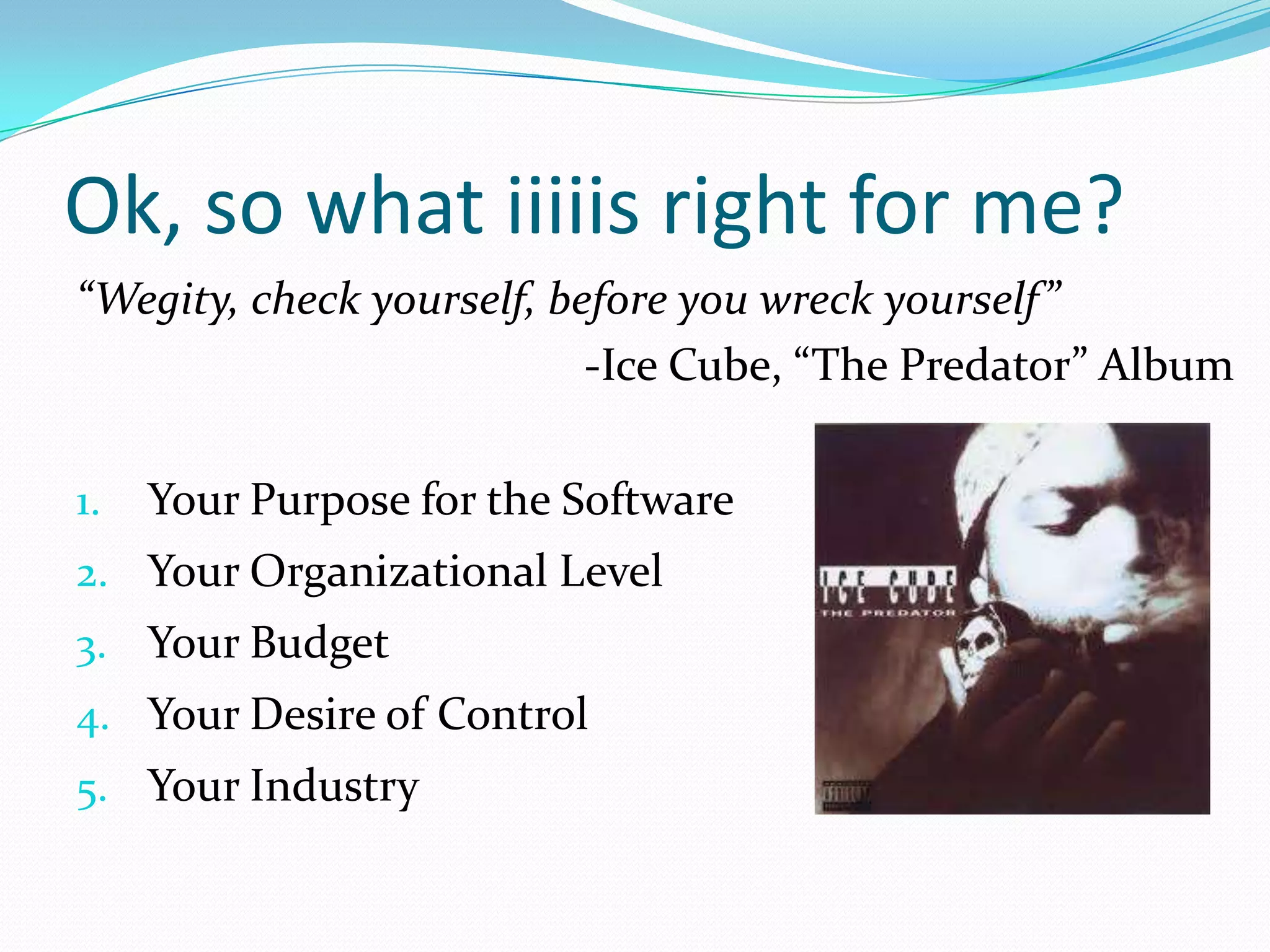 Ok, so what iiiiis right for me?
“Wegity, check yourself, before you wreck yourself”
                           -Ice Cube, “The Predator” Album

1.   Your Purpose for the Software
2. Your Organizational Level
3. Your Budget
4. Your Desire of Control
5. Your Industry
 