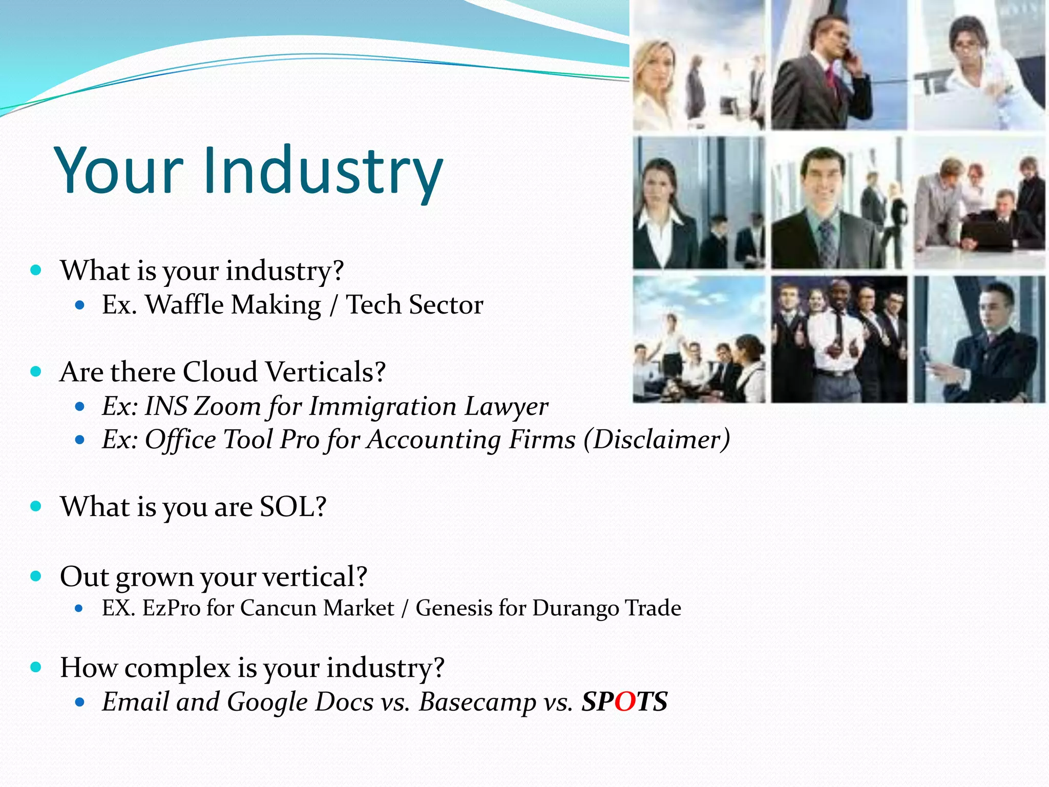 Your Industry
 What is your industry?
   Ex. Waffle Making / Tech Sector

 Are there Cloud Verticals?
    Ex: INS Zoom for Immigration Lawyer
    Ex: Office Tool Pro for Accounting Firms (Disclaimer)

 What is you are SOL?

 Out grown your vertical?
    EX. EzPro for Cancun Market / Genesis for Durango Trade


 How complex is your industry?
    Email and Google Docs vs. Basecamp vs. SPOTS
 