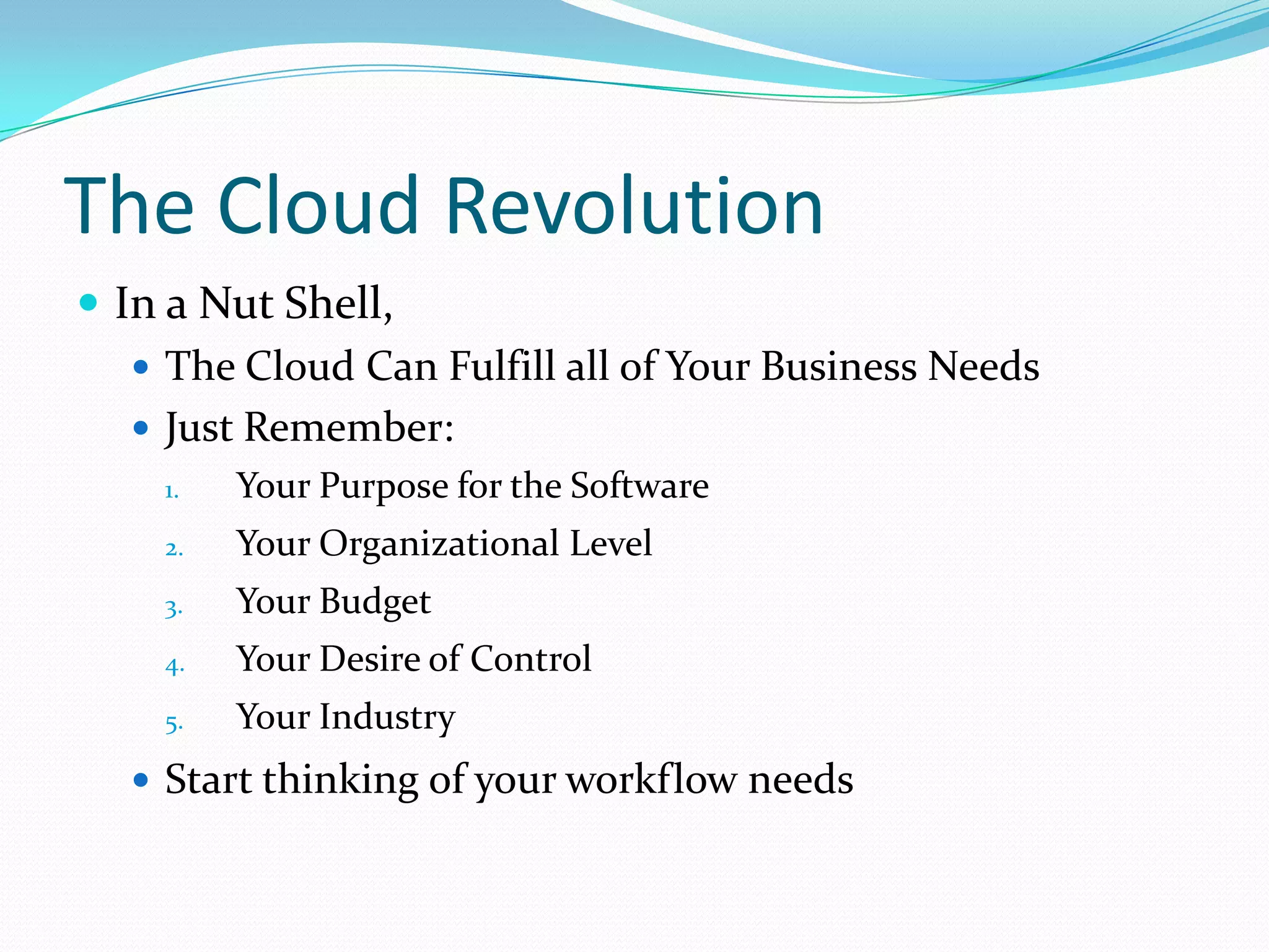 The Cloud Revolution
 In a Nut Shell,
    The Cloud Can Fulfill all of Your Business Needs
    Just Remember:
    1.   Your Purpose for the Software
    2.   Your Organizational Level
    3.   Your Budget
    4.   Your Desire of Control
    5.   Your Industry
   Start thinking of your workflow needs
 